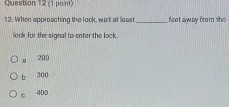 Question 12 (1 point)
12. When approaching the lock walt at least __ feet away from the
lock for the signal to enter the lock.
a 200
b b 300
C
400