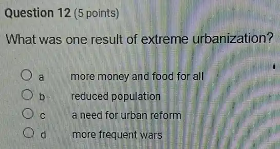 Question 12 (5 points)
What was one result of extreme urbanization?
a more money and food for all
b
reduced population
C
a need for urban reform
d more frequent wars