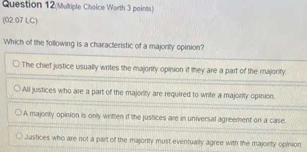 Question 12(Multiple Choice Worth 3 points )
(02.07 LC)
Which of the following is a characteristic of a majority opinion?
The chief justice usually writes the majority opinion if they are a part of the majority.
All justices who are a part of the majority are required to write a majority opinion.
A
majority opinion is only written if the justices are in universal agreement on a case.
Justices who are not a part of the majority must eventually agree with the majority opinion