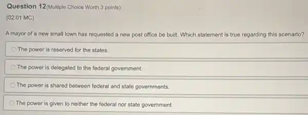 Question 12(Multiple Choice Worth 3 points)
(02.01 MC)
A mayor of a new small town has requested a new post office be built. Which statement is true regarding this scenario?
The power is reserved for the states.
The power is delegated to the federal government.
The power is shared between federal and state governments.
The power is given to neither the federal nor state government.