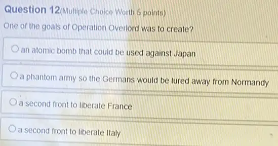 Question 12(Multiplo Choice Worth 5 points)
One of the goals of Operation Overlord was to create?
an atomic bomb that could be used against Japan
a phantom army so the Germans would be lured away from Normandy
a second front to liberate France
a second front to liberate Italy