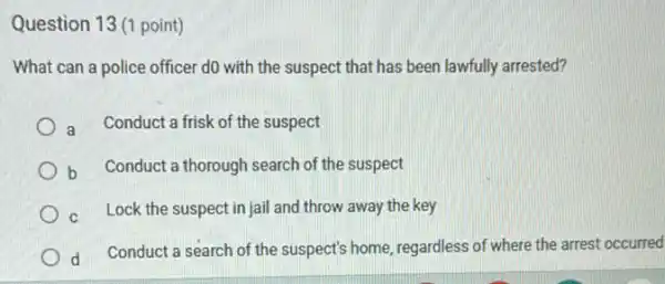 Question 13 (1 point)
What can a police officer do with the suspect that has been lawfully arrested?
a Conduct a frisk of the suspect
b Conduct a thorough search of the suspect
Lock the suspect in jail and throw away the key
d
Conduct a search of the suspect's home, regardless of where the arrest occurred