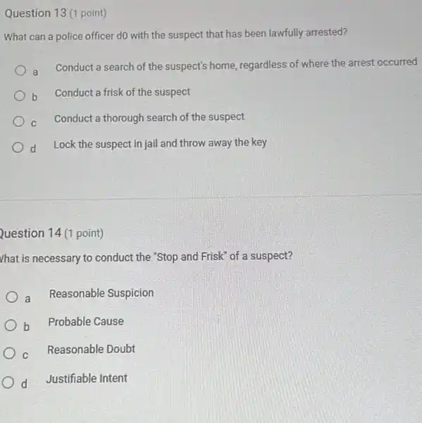 Question 13 (1 point)
What can a police officer do with the suspect that has been lawfully arrested?
a
Conduct a search of the suspect's home regardless of where the arrest occurred
b Conduct a frisk of the suspect
c Conduct a thorough search of the suspect
d Lock the suspect in jail and throw away the key
Question 14 (1 point)
Vhat is necessary to conduct the "Stop and Frisk of a suspect?
a Reasonable Suspicion
b Probable Cause
c Reasonable Doubt
d Justifiable Intent