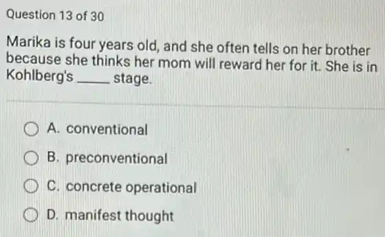 Question 13 of 30
Marika is four years old, and she often tells on her brother
because she thinks her mom will reward her for it. She is in
Kohlberg's __ stage.
A. conventional
B. preconventional
C. concrete operational
D. manifest thought