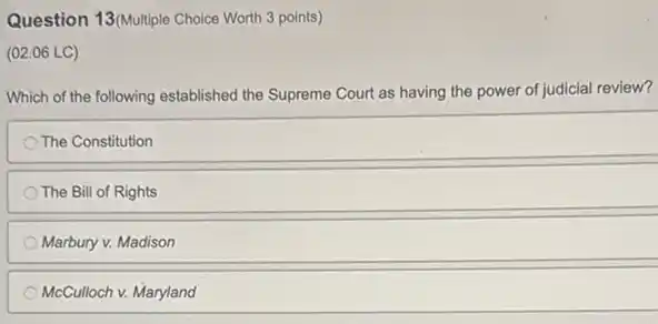 Question 13(Multiple Choice Worth 3 points)
(02.06 LC)
Which of the following established the Supreme Court as having the power of judicial review?
The Constitution
The Bill of Rights
Marbury v. Madison
McCulloch v. Maryland