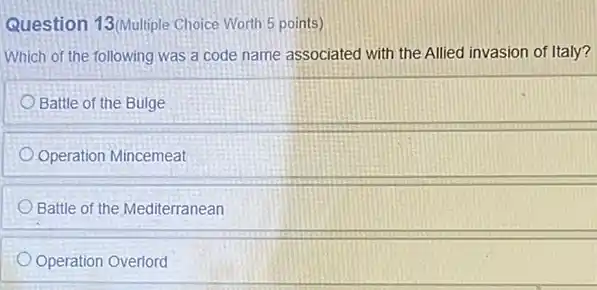 Question 13/Multiple Choice Worth 5 points)
Which of the following was a code name associated with the Allied invasion of Italy?
Battle of the Bulge
Operation Mincemeat
Battle of the Mediterranean
Operation Overlord