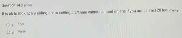 Question 14 (1 point)
It is ok to look at a welding are or cutting arciflame without a hood or lens if you are at least 20 feet away.
a True
b False