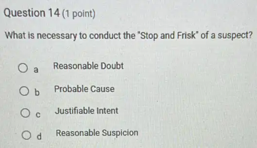 Question 14 (1 point)
What is necessary to conduct the "Stop and Frisk" of a suspect?
a
Reasonable Doubt
b Probable Cause
C Justifiable Intent
d Reasonable Suspicion