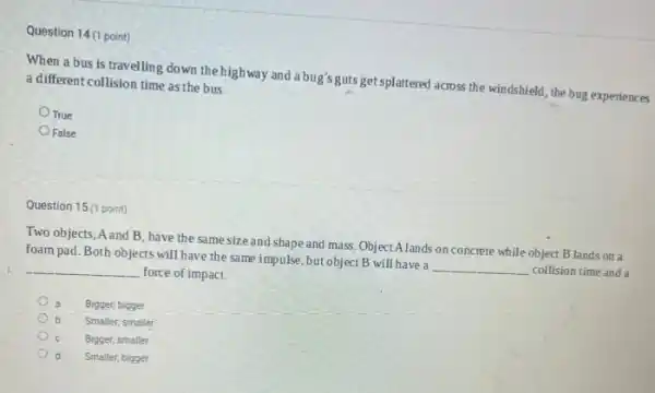 Question 14 (1 point)
When a bus is travelling down the highway and a bug's guts get splattered across the windshield, the bug experiences a different collision time as the bus.
True
False
Question 15 (1 point)
Two objects, A and B have the same size and shape and mass Object Alands on concrete while object B lands on a
foam pad.Both objects will have the same impulse ,but object B will have a
__ collision time and a force of impact.
__
a Bigger; bigger
Smaller; smaller
Bigger; smaller
Smaller, bigger