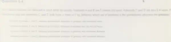 Question 1-4
Ad celestar objects are attracted to each other by gravity. Asteroids A and B are 5 meters (m) apart Asteroid C. and D are also 5 mapart. It
C and D both have a mass of?kg, between which set of asteroids is the gravitational straction the preatest?
miss
bown is	acrossion is greatest with dicensed mass
home
C. and D. because