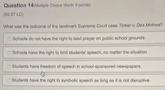 Question 14/Multiple Choice Worth 3 points)
(02.07 LC)
What was the outcome of the landmark Supromo Court case Tinker v. Des Moines?
Schools do not have the right to lead prayer on public school grounds.
Schools have the right to limit students' speech no matter the situation.
Students have freedom of speech in school-sponsored newspapers.
Students have the right to symbolic speech as long as it is not disruptive.