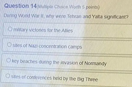 Question 14/Multiple Choice Worth 5 points)
During World War II why were Tehran and Yalta significant?
military victories for the Allies
sites of Nazi concentration camps
key beaches during the invasion of Normandy
sites of conferences held by the Big Three