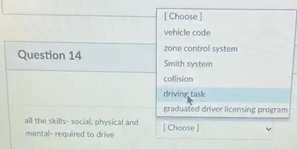 Question 14
square 
[Choose]
vehicle code
zone control system
Smith system
collision
driving task
square 
all the skills- social physical and
mental- required to drive