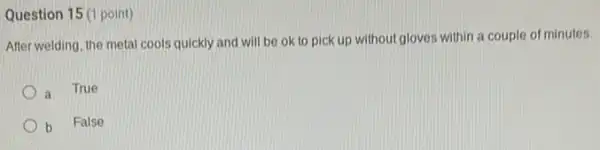Question 15 (1 point)
After welding, the metal cools quickly and will be ok to pick up without gloves within a couple of minutes.
a True
b
False
