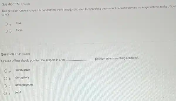 Question 15 (1 point)
True or False: Once a suspect is handcuffed there is no justification for searching the suspect because they are no longer a threat to the officer
safety.
a
True
b False
Question 16 (1 point)
A Police Officer should position the suspect in a/an
__ position when searching a suspect.
a submissive
b derogatory
c advantageous
d fetal