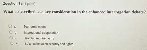 Question 15 (1 point)
What is described as a key consideration in the enhanced interrogation debate?
a Economic costs
b International cooperation
C Training requirements
d Balance between security and rights