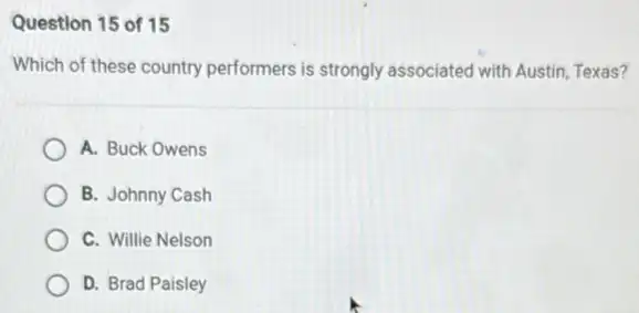 Question 15 of 15
Which of these country performers is strongly associated with Austin, Texas?
A. Buck Owens
B. Johnny Cash
C. Willie Nelson
D. Brad Paisley