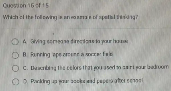 Question 15 of 15
Which of the following is an example of spatial thinking?
A. Giving someone directions to your house
B. Running laps around a soccer field
H C. Describing the colors that you used to paint your bedroom
D. Packing up your books and papers after school