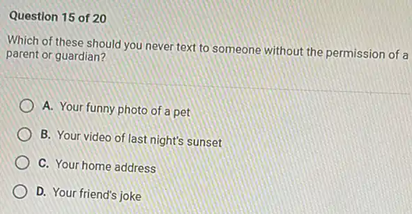 Question 15 of 20
Which of these should you never text to someone without the permission of a
parent or guardian?
A. Your funny photo of a pet
B. Your video of last night's sunset
C. Your home address
D. Your friend's joke