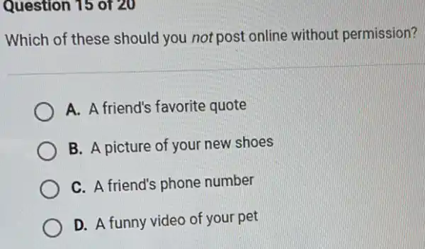 Question 15 of 20
Which of these should you not post online without permission?
A. A friend's favorite quote
B. A picture of your new shoes
C. A friend's phone number
D. A funny video of your pet