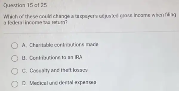 Question 15 of 25
Which of these could change a taxpayer's adjusted gross income when filling
a federal income tax return?
A. Charitable contributions made
B. Contributions to an IRA
C. Casualty and theft losses
D. Medical and dental expenses