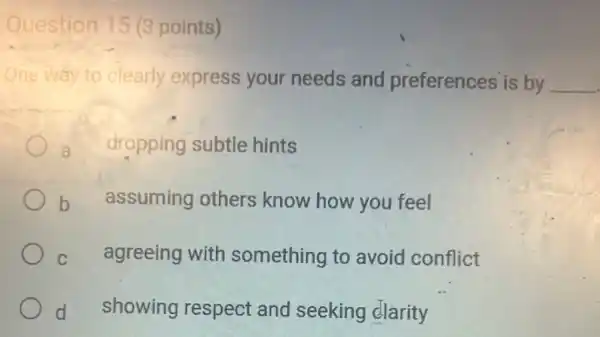 Question 15 (3 points)
One way to clearly express your needs and preferences is by __
a dropping subtle hints
b
assuming others know how you feel
C
agreeing with something to avoid conflict
d
showing respect and seeking clarity