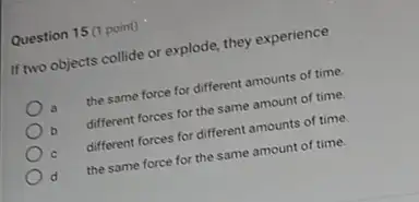 Question 15(1 point)
If two objects collide or explode, they experience
a the same force for different amounts of time.
b different forces for the same amount of time.
different forces for different amounts of time
the same force for the same amount of time.