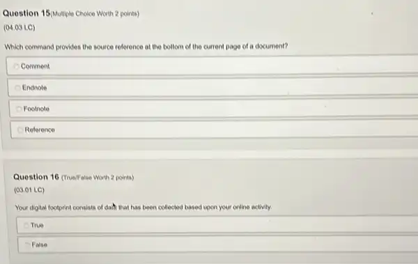 Question 15(Multiple Choice Worth 2 points)
(04.03 LC)
Which command provides the source reference at the bottom of the current page of a document?
Comment
Endnote
Footnote
Reference
Question 16 (True/False Worth 2 points)
(03.01 LC)
Your digital footprint consists of dath that has been collected based upon your online activity.
True
False