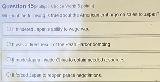 Question 15/Multiple Choice Worth 5 points)
Which of the following is true about the American embargo on sales to Japan?
It hindered Japan's ability to wage war.
It was a direct result of the Pearl Harbor bombing.
It made Japan invade China to obtain needed resources.
It forced Japan to reopen peace negotiations.