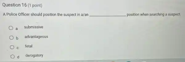 Question 16 (1 point)
A Police Officer should position the suspect in a/an __ position when searching a suspect.
a submissive
b advantageous
C fetal
d derogatory