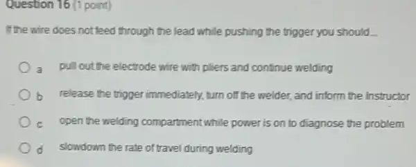 Question 16 (1 point)
If the wire does not feed through the lead while pushing the trigger you should
pull out the electrode wire with pliers and continue welding
b release the trigger immediately, turn off the welder, and inform the Instructor
C open the welding compartment while power is on to diagnose the problem
d slowdown the rate of travel during welding