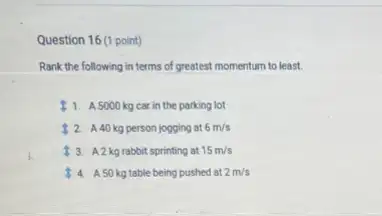 Question 16 (1 point)
Rank the following in terms of greatest momentum to least.
1. A 5000 kg car in the parking lot
2. A40 kg person jogging at 6m/s
13. A2 kgrabbit sprinting at 15m/s
4. A 50 kgtable being pushed at 2m/s