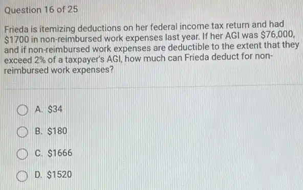 Question 16 of 25
Frieda is itemizing deductions on her federal income tax return and had
 1700 in non-reimbursed work expenses last year. If her AGI was
 76,000
and if non-reimbursed work expenses are deductible to the extent that they
exceed 2%  of a taxpayer's AGI, how much can Frieda deduct for non-
reimbursed work expenses?
A. 34
B. 180
C 1666
D. 1520