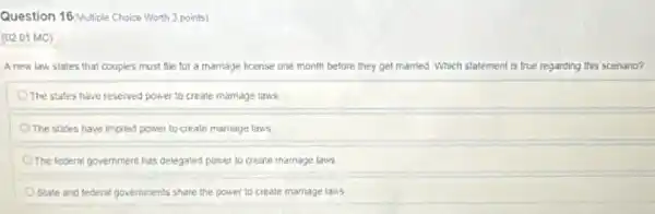 Question 16 Multiple Choice Worth 3 points)
(02.01 MC)
A new law states that couples must file for a marriage license one month before they get married. Which statement is true regarding this scenario?
The states have reserved power to create mamage laws
The states have implied power to create marriage laws
The federal government has delegated power to create marriage laws
State and federal governments share the power to create marriage laws