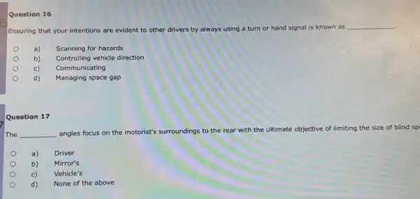 Question 16
Ensuring that your intentions are evident to other drivers by always using a turn or hand signal is known as
__
a)
Scanning for hazards
b)
Controlling vehicle direction
c)
Communicating
d)
Managing space gap
Question 17
The __
angles focus on the motorist's surroundings to the rear with.the ultimate objective of limiting the size of blind sp
a) Driver
b) Mirror's
c) Vehicle's
d) None of the above