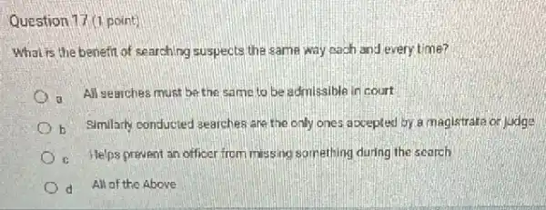 Question 17 (1 point)
What is the benefit of searching suspects the same way each and every time?
all searches must be the same to be admissible in court
b Similarly conducted searches are the only ones accepted by a magistrate or judge
c. Helps prevent an officer from missing something during the search
d All of the Above