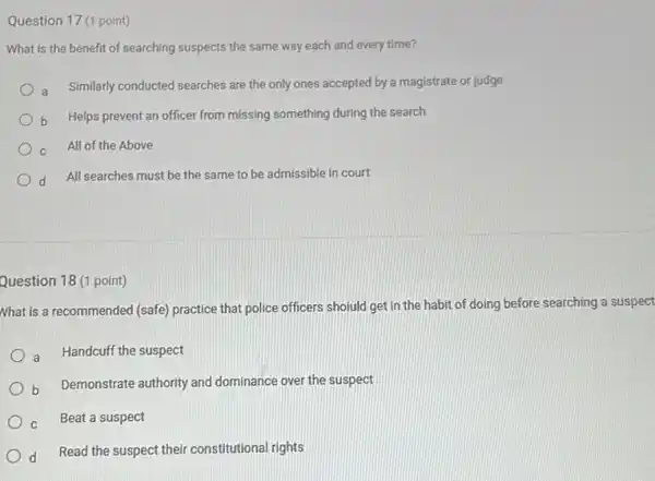 Question 17 (1 point)
What is the benefit of searching suspects the same way each and every time?
Similarly conducted searches are the only ones accepted by a magistrate or judge
Helps prevent an officer from missing something during the search
c All of the Above
d
All searches must be the same to be admissible in court
Question 18 (1 point)
Nhat is a recommended (safe) practice that police officers shoiuld get in the habit of doing before searching a suspect
a Handcuff the suspect
b Demonstrate authority and dominance over the suspect
c Beat a suspect
d
Read the suspect their constitutional rights