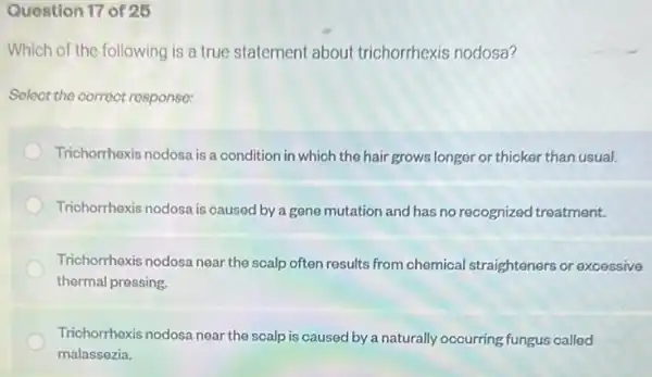 Question 17 of 25
Which of the following is a true statement about trichorrhexis nodosa?
Select the correct response:
Trichorrhexis nodosa is a condition in which the hair grows longer or thicker than usual.
Trichorrhexis nodosa is caused by a gene mutation and has no recognized treatment.
Trichorrhexis nodosa near the scalp often results from chemical straighteners or excessive
thermal pressing.
Trichorrhexis nodosa near the scalp is caused by a naturally occurring fungus called
malassezia.