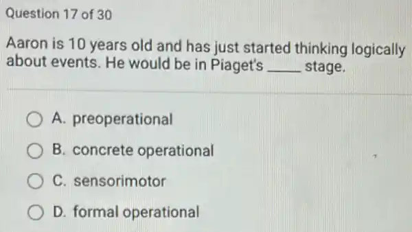 Question 17 of 30
Aaron is 10 years old and has just started thinking logically
about events. He would be in Piaget's __ stage.
A. preoperational
B. concrete operational
C. sensorimotor
D. formal operational