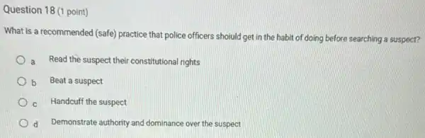 Question 18 (1 point)
What is a recommended (safe) practice that police officers shoiuld get in the habit of doing before searching a suspect?
a Read the suspect their constitutional rights
b Beat a suspect
C Handcuff the suspect
d Demonstrate authority and dominance over the suspect