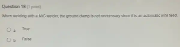 Question 18 (1 point)
When welding with a MiG welder, the ground clamp is not neccessary since it is an automatic wire feed.
True
b False