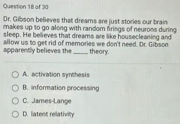 Question 18 of 30
Dr. Gibson believes that dreams are just stories our brain
makes up to go along with random firings of neurons during
sleep. He believes that dreams are like housecleaning and
allow us to get rid of memories we don't need. Dr. Gibson
apparently believes the __ theory.
A. activation synthesis
B. information processing
C. James-Lange
D. latent relativity