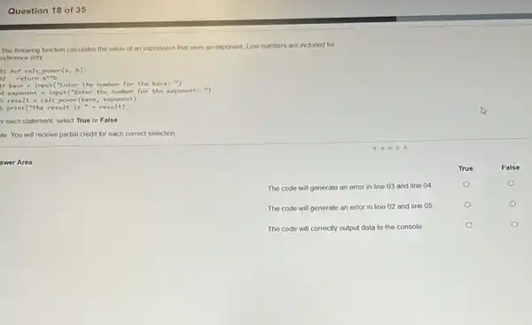 Question 18 of 35
The following function calculates the value of an expression that uses an exponent Line numbers are included for
reference only
1 def calc power(a b)
)2 return a"b
3 base = input("Enter the number for the base: ")
4 exponent = input("Enter the number for the exponent: ")
result calc power(base , exponent)
5 print("the result is "+result)
reach statement, select True or False
to: You will receive partial credit for each correct selection
swer Area