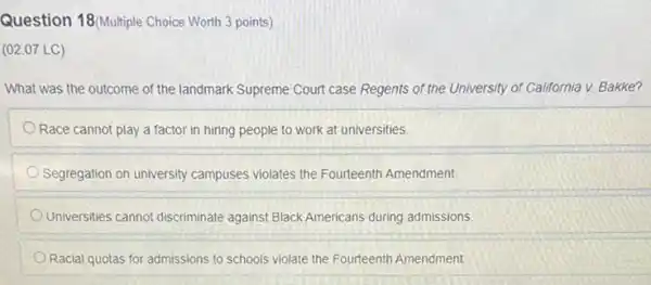 Question 18(Multiple Choice Worth 3 points)
(02.07 LC)
What was the outcome of the landmark Supreme Court case Regents of the University of California v. Bakke?
Race cannot play a factor in hiring people to work at universities.
Segregation on university campuses violates the Fourteenth Amendment.
Universities cannot discriminate against Black Americans during admissions
Racial quotas for admissions to schools violate the Fourteenth Amendment.