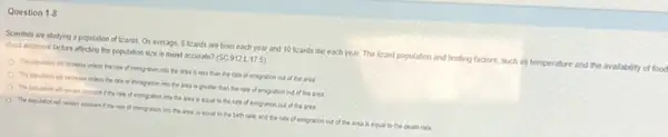 Question 1-8
Scientsts are studying a population of lizards. On average, 8 Reards are born each year and 10 kards die each year The lizard population and limiting factors, such as temperature and the availability of food
about additional factors affecting the population size is most accurate? (SC.912 L175)
The population all nowese unies the rate of immyation into the area is less than the rate of enigration out of the area
The population will decin use unless the rate of imprigation into the area is greater than the rate of emigration out of the area
The population ail renal constant the rate of cregation into the area is equal to the rate of emigration out of the area.
The population will remain constant the rate of migration into the ares is equal to the birth rare, and the take of emigration out of the area is equal to the death rate.