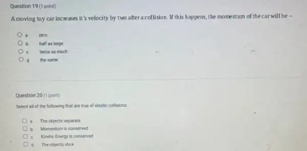 Question 19 (1 point)
A moving toy car increases it's velocity by two after a collision. If this happens the momentum of thecar will be .
a zero
b half as large
twice as much
d the same
Question 20 (1 point)
Select all of the following that are true of elastic collisions.
The objects separate
b Momentum is conserved
c Kinetic Energy is conserved
d The objects stick