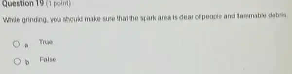 Question 19 (1 point)
While grinding, you should make sure that the spark area is clear of people and flammable debris
a
True
b False