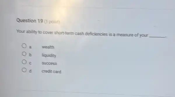 Question 19 (1 point)
Your ability to cover short-term cash deficiencies is a measure of your
__
wealth
b liquidity
success
credit card