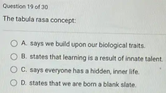 Question 19 of 30
The tabula rasa concept:
A. says we build upon our biological traits.
B. states that learning I is a result of innate talent.
C. says everyone has a hidden, inner life.
D. states that we are born a blank slate.