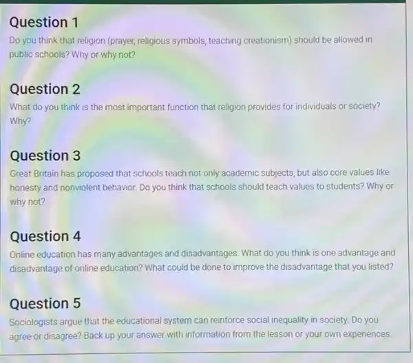 Question 1
Do you think that religion (prayer, religious symbols teaching creationism) should be allowed in
public schools? Why or why not?
Question 2
What do you think is the most important function that religion provides for individuals or society?
Why?
Question 3
Great Britain has proposed that schools teach not only academic subjects, but also core values like
honesty and nonviolent behavior.Do you think that schools should teach values to students? Why or
why not?
Question 4
Online education has many advantages and disadvantages What do you think is one advantage and
disadvantage of online education?What could be done to improve the disadvantage that you listed?
Question 5
Sociologists argue that the educational system can reinforce social inequality in society.Do you
agree or disagree? Back up your answer with information from the lesson or your own experiences.